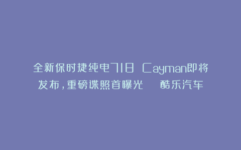 全新保时捷纯电718 Cayman即将发布，重磅谍照首曝光 | 酷乐汽车