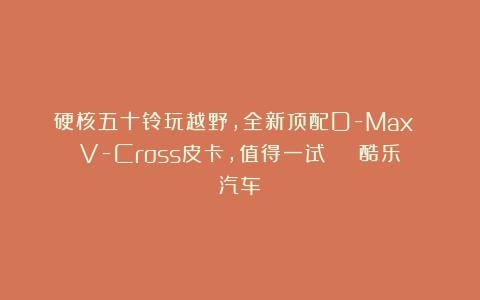 硬核五十铃玩越野,全新顶配D-Max V-Cross皮卡,值得一试 | 酷乐汽车