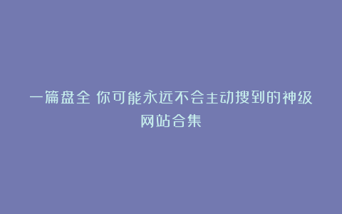 一篇盘全:你可能永远不会主动搜到的神级网站合集!