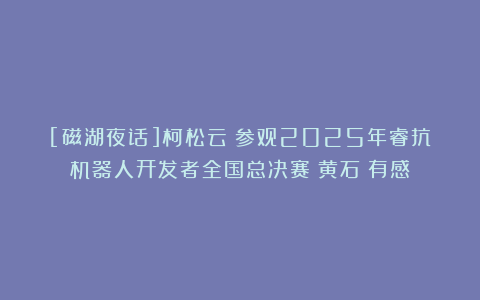 [磁湖夜话]柯松云：参观2025年睿抗机器人开发者全国总决赛（黄石）有感