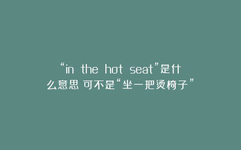 “in the hot seat”是什么意思？可不是“坐一把烫椅子”！