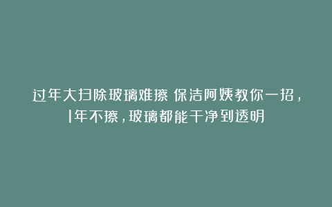 过年大扫除玻璃难擦?保洁阿姨教你一招,1年不擦,玻璃都能干净到透明