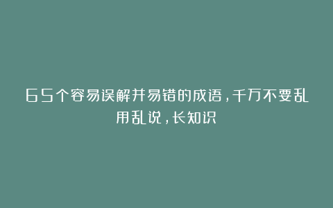 65个容易误解并易错的成语，千万不要乱用乱说，长知识！