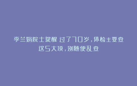 李兰娟院士提醒:过了70岁,体检主要查这5大项,别随便乱查