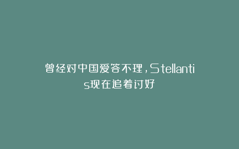 曾经对中国爱答不理,Stellantis现在追着讨好
