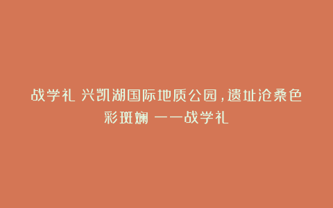 战学礼：兴凯湖国际地质公园，遗址沧桑色彩斑斓​一一战学礼