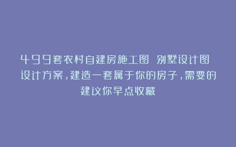 499套农村自建房施工图 别墅设计图 设计方案，建造一套属于你的房子，需要的建议你早点收藏