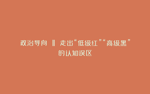 政治导向 ‖ 走出“低级红”“高级黑”的认知误区