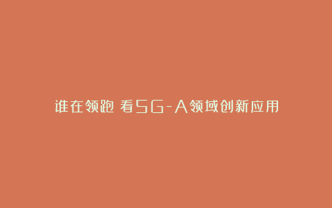 谁在领跑?看5G-A领域创新应用