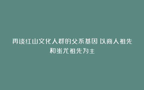 再谈红山文化人群的父系基因:以商人祖先和蚩尤祖先为主