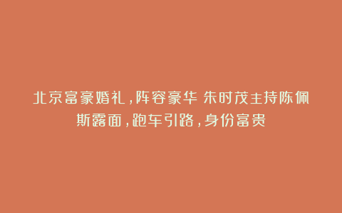 北京富豪婚礼,阵容豪华!朱时茂主持陈佩斯露面,跑车引路,身份富贵!