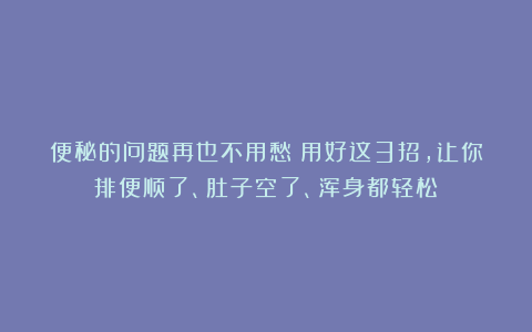 便秘的问题再也不用愁！用好这3招，让你排便顺了、肚子空了、浑身都轻松