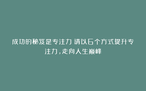 成功的秘笈是专注力!请以6个方式提升专注力,走向人生巅峰