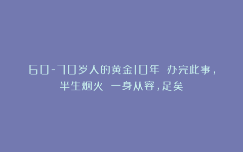 60-70岁人的黄金10年 办完此事,半生烟火 一身从容,足矣