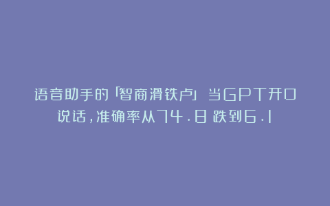 语音助手的「智商滑铁卢」:当GPT开口说话,准确率从74.8%跌到6.1%