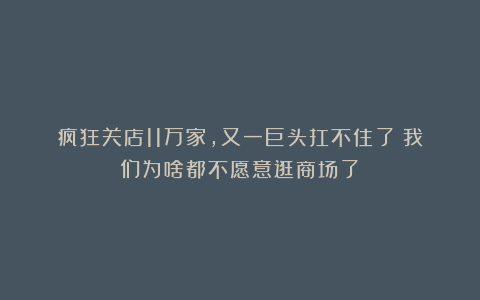 疯狂关店11万家,又一巨头扛不住了!我们为啥都不愿意逛商场了?