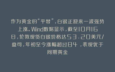 作为黄金的“平替”，白银正迎来一波强势上涨。Wind数据显示，截至10月16日，伦敦现货白银价格达53.20美元/盎司，年初至今涨幅超过84%，表现优于同期黄金