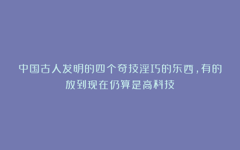 中国古人发明的四个奇技淫巧的东西,有的放到现在仍算是高科技