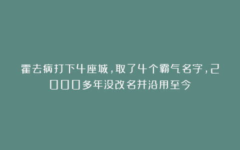 霍去病打下4座城,取了4个霸气名字,2000多年没改名并沿用至今!
