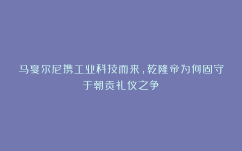 马戛尔尼携工业科技而来，乾隆帝为何固守于朝贡礼仪之争？