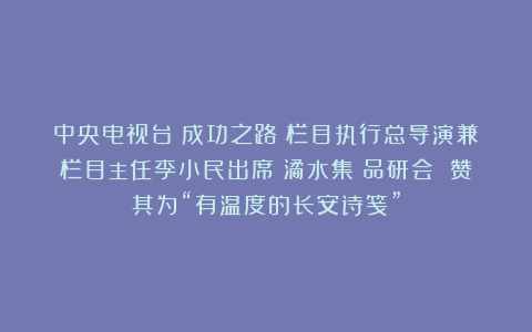 中央电视台《成功之路》栏目执行总导演兼栏目主任李小民出席《潏水集》品研会 赞其为“有温度的长安诗笺”