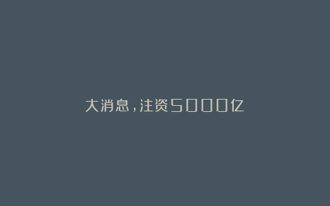 大消息,注资5000亿!