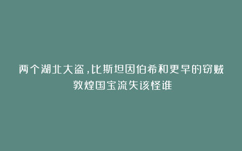 两个湖北大盗,比斯坦因伯希和更早的窃贼!敦煌国宝流失该怪谁?