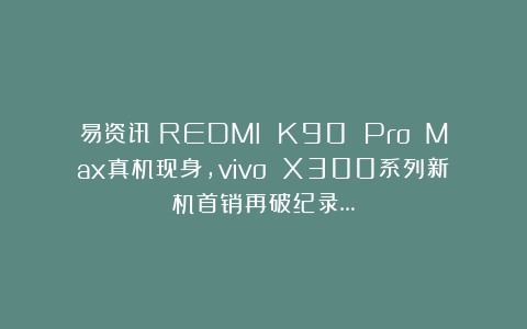 易资讯|REDMI K90 Pro Max真机现身，vivo X300系列新机首销再破纪录…