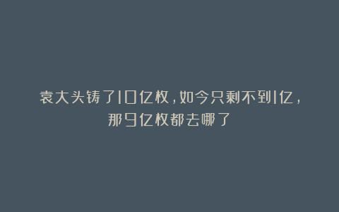 袁大头铸了10亿枚,如今只剩不到1亿,那9亿枚都去哪了?