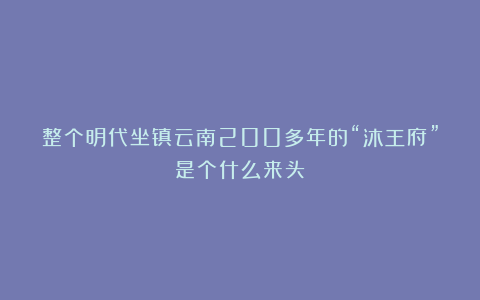 整个明代坐镇云南200多年的“沐王府”是个什么来头?
