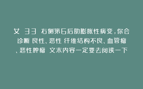 女 33 右侧第6后肋膨胀性病变，你会诊断：良性、恶性？纤维结构不良、血管瘤、恶性肿瘤？（文末内容一定要去阅读一下）