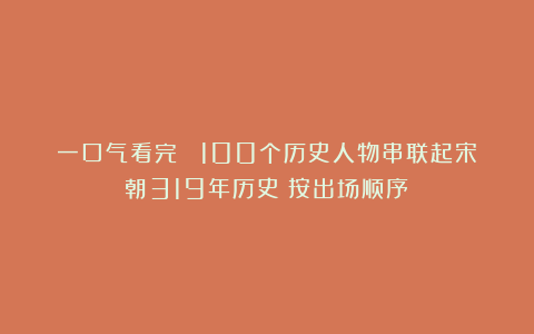 一口气看完! 100个历史人物串联起宋朝319年历史(按出场顺序)