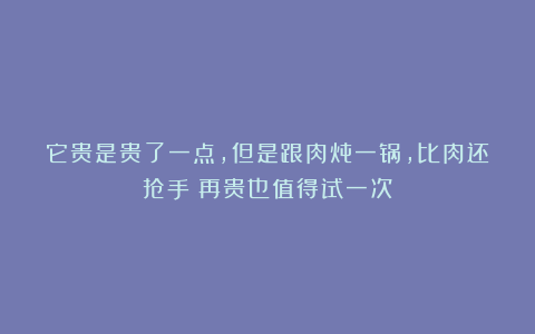 它贵是贵了一点,但是跟肉炖一锅,比肉还抢手!再贵也值得试一次!
