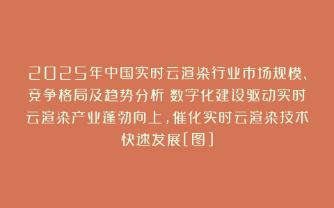 2025年中国实时云渲染行业市场规模、竞争格局及趋势分析：数字化建设驱动实时云渲染产业蓬勃向上，催化实时云渲染技术快速发展[图]