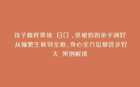 孩子腺样体堵 80%,竟被妈妈亲手调好;从频繁生病到全勤,身心全方位都进步好大!|案例解读