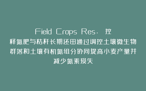 Field Crops Res.| 控释氮肥与秸秆长期还田通过调控土壤微生物群落和土壤有机氮组分协同提高小麦产量并减少氮素损失