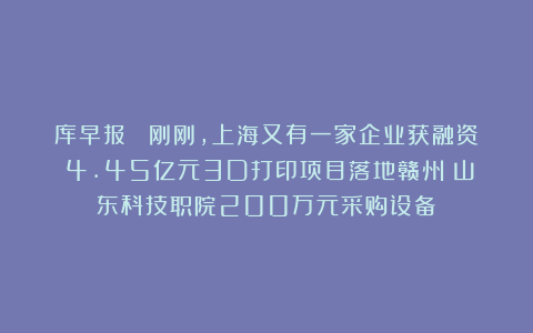 库早报｜ 刚刚，上海又有一家企业获融资；4.45亿元3D打印项目落地赣州；山东科技职院200万元采购设备