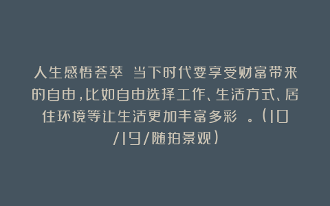 人生感悟荟萃:《当下时代要享受财富带来的自由,比如自由选择工作、生活方式、居住环境等让生活更加丰富多彩 。》(10/19/随拍景观)