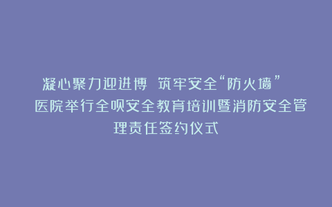 凝心聚力迎进博 筑牢安全“防火墙” ︱ 医院举行全员安全教育培训暨消防安全管理责任签约仪式