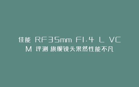 佳能 RF35mm F1.4 L VCM 评测｜旗舰镜头果然性能不凡