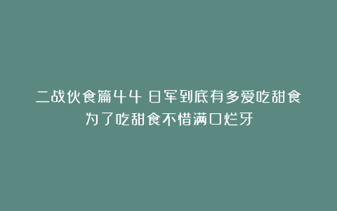二战伙食篇44：日军到底有多爱吃甜食？为了吃甜食不惜满口烂牙