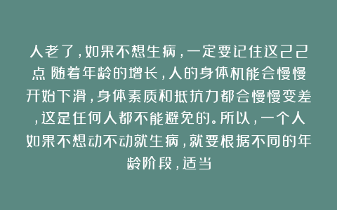 人老了，如果不想生病，一定要记住这22点！随着年龄的增长，人的身体机能会慢慢开始下滑，身体素质和抵抗力都会慢慢变差，这是任何人都不能避免的。所以，一个人如果不想动不动就生病，就要根据不同的年龄阶段，适当