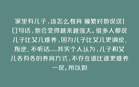 家里有儿子，该怎么教育？频繁对他说这10句话，他会变得越来越强大。很多人都说儿子比女儿难养，因为儿子比女儿更调皮、叛逆、不听话……其实个人认为，儿子和女儿各有各的养育方式，不存在谁比谁更难养一说。所以如