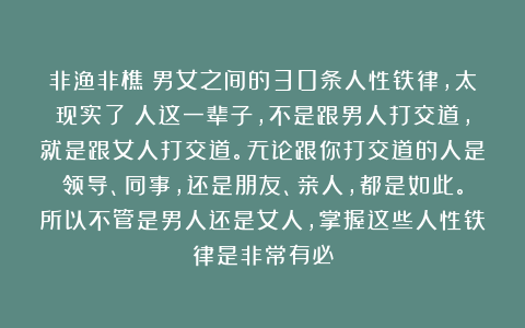 非渔非樵：男女之间的30条人性铁律，太现实了！人这一辈子，不是跟男人打交道，就是跟女人打交道。无论跟你打交道的人是领导、同事，还是朋友、亲人，都是如此。所以不管是男人还是女人，掌握这些人性铁律是非常有必