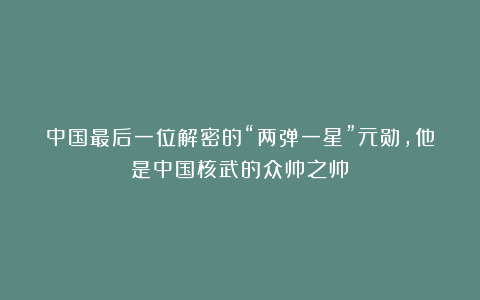 中国最后一位解密的“两弹一星”元勋，他是中国核武的众帅之帅！