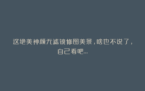 这绝美神颜无滤镜修图美景，啥也不说了，自己看吧…