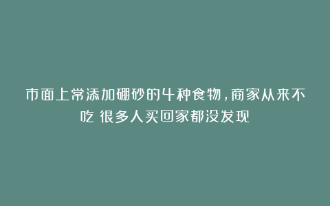 市面上常添加硼砂的4种食物，商家从来不吃！很多人买回家都没发现