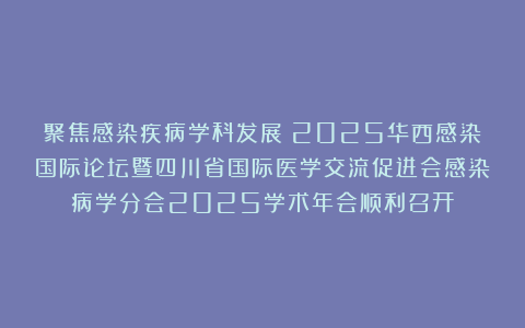 聚焦感染疾病学科发展！2025华西感染国际论坛暨四川省国际医学交流促进会感染病学分会2025学术年会顺利召开