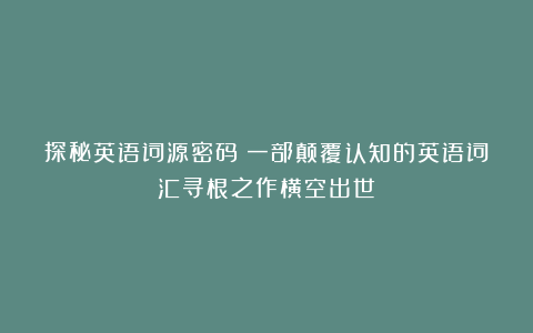 探秘英语词源密码：一部颠覆认知的英语词汇寻根之作横空出世