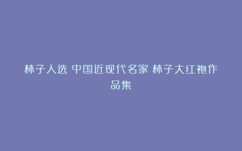 林子入选《中国近现代名家》林子大红袍作品集